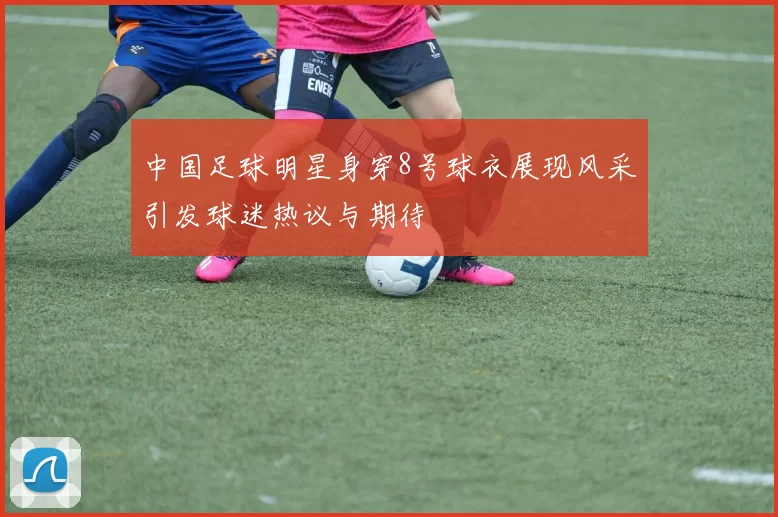 中国足球明星身穿8号球衣展现风采引发球迷热议与期待
