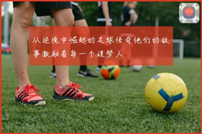从逆境中崛起的足球传奇他们的故事激励着每一个追梦人