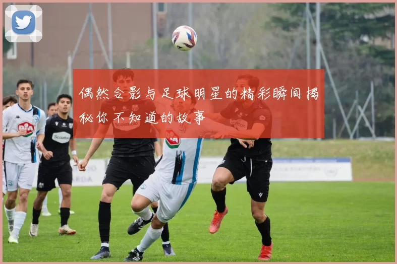 偶然合影与足球明星的精彩瞬间揭秘你不知道的故事