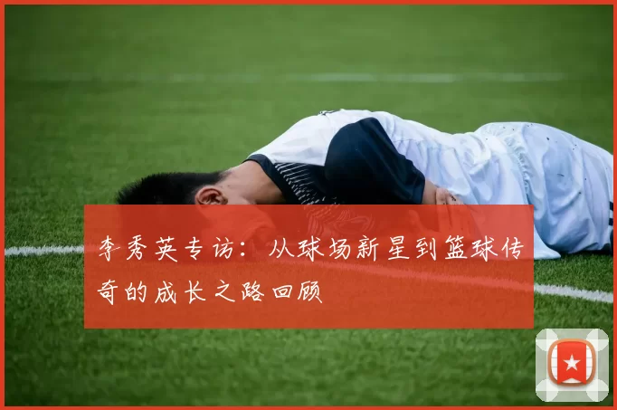 李秀英专访：从球场新星到篮球传奇的成长之路回顾