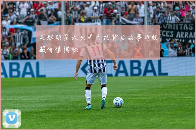 足球明星大头手办的背后故事与收藏价值揭秘