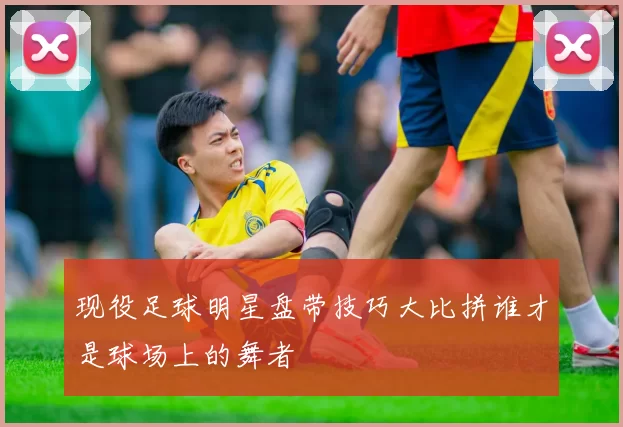 现役足球明星盘带技巧大比拼谁才是球场上的舞者