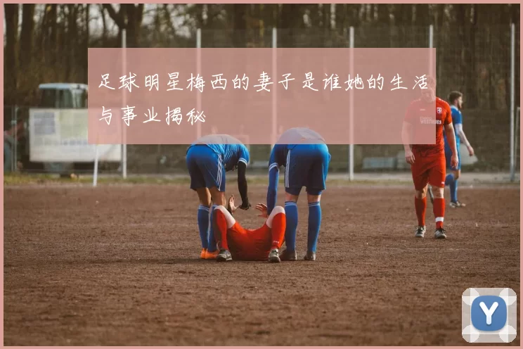 足球明星梅西的妻子是谁她的生活与事业揭秘