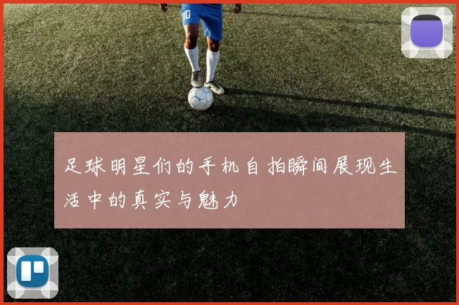 足球明星们的手机自拍瞬间展现生活中的真实与魅力