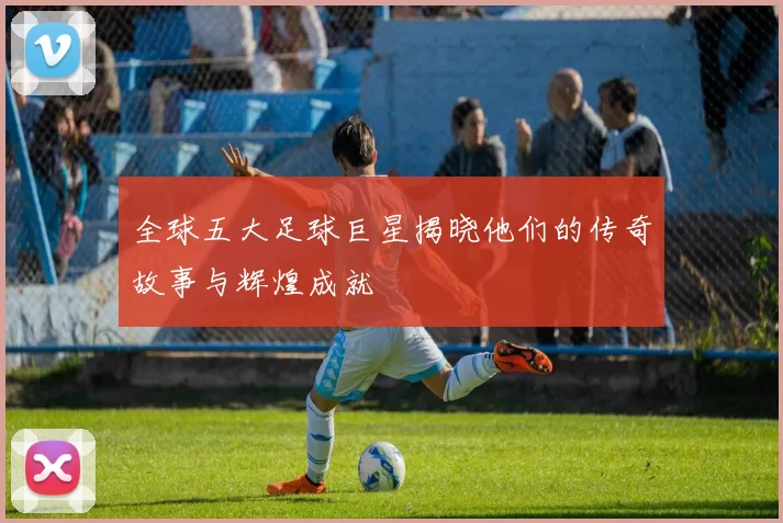 全球五大足球巨星揭晓他们的传奇故事与辉煌成就
