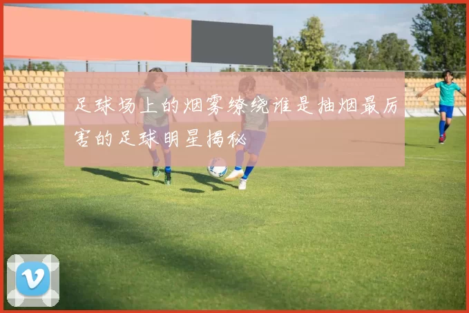 足球场上的烟雾缭绕谁是抽烟最厉害的足球明星揭秘