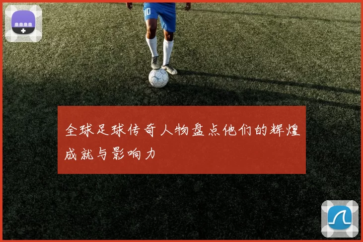 全球足球传奇人物盘点他们的辉煌成就与影响力