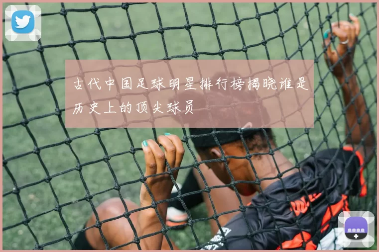 古代中国足球明星排行榜揭晓谁是历史上的顶尖球员