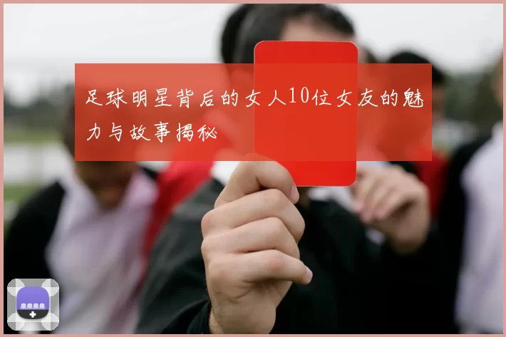 足球明星背后的女人10位女友的魅力与故事揭秘