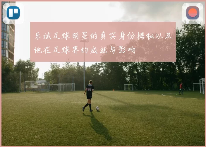 乐斌足球明星的真实身份揭秘以及他在足球界的成就与影响