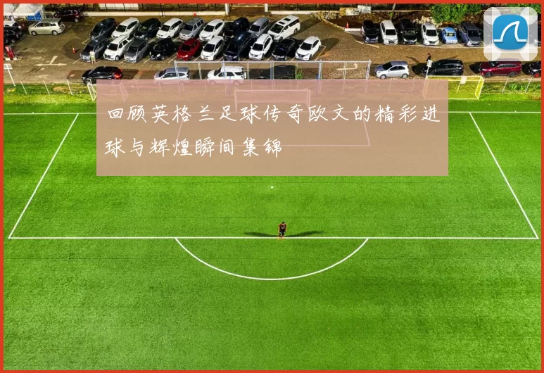 回顾英格兰足球传奇欧文的精彩进球与辉煌瞬间集锦