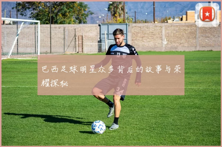 巴西足球明星众多背后的故事与荣耀探秘
