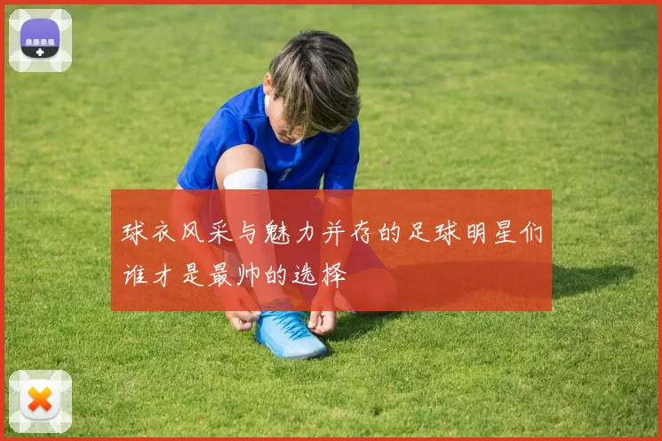 球衣风采与魅力并存的足球明星们谁才是最帅的选择