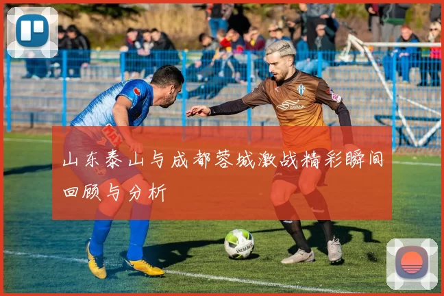 山东泰山与成都蓉城激战精彩瞬间回顾与分析