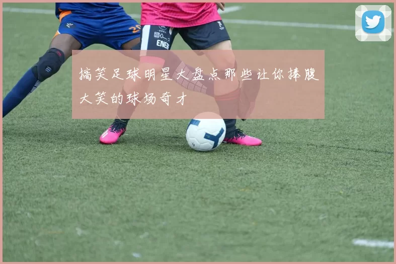搞笑足球明星大盘点那些让你捧腹大笑的球场奇才