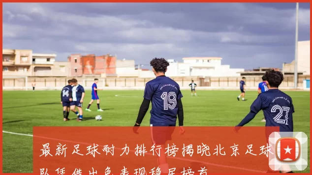最新足球耐力排行榜揭晓北京足球队凭借出色表现稳居榜首