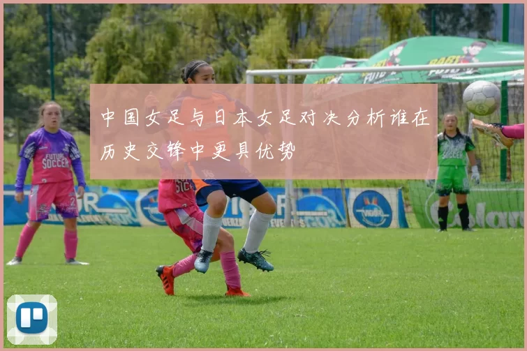 中国女足与日本女足对决分析谁在历史交锋中更具优势