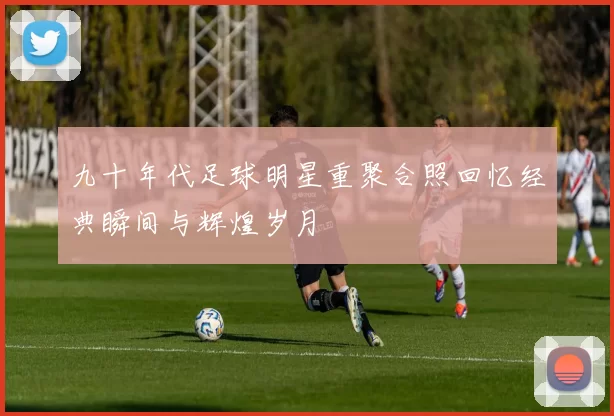 九十年代足球明星重聚合照回忆经典瞬间与辉煌岁月