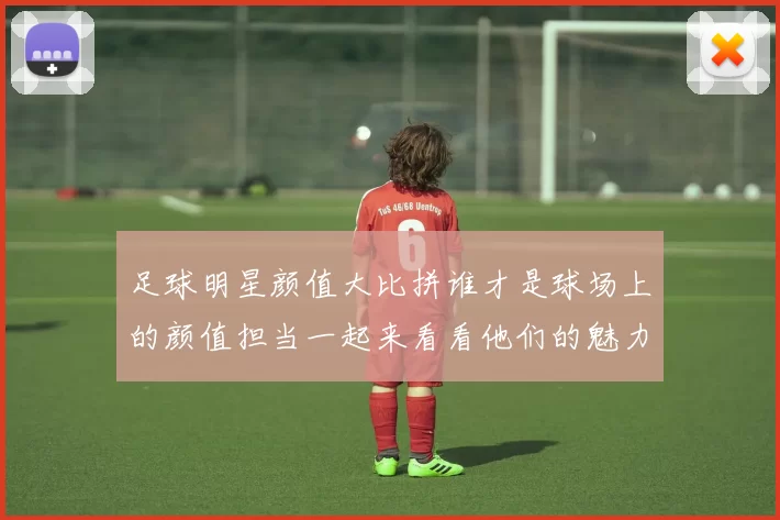 足球明星颜值大比拼谁才是球场上的颜值担当一起来看看他们的魅力指数