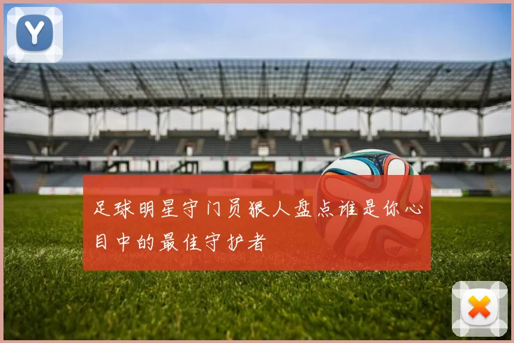 足球明星守门员狠人盘点谁是你心目中的最佳守护者