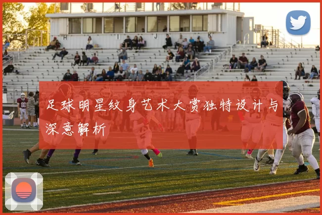 足球明星纹身艺术大赏独特设计与深意解析