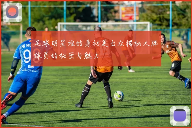 足球明星谁的身材更出众揭秘大牌球员的秘密与魅力