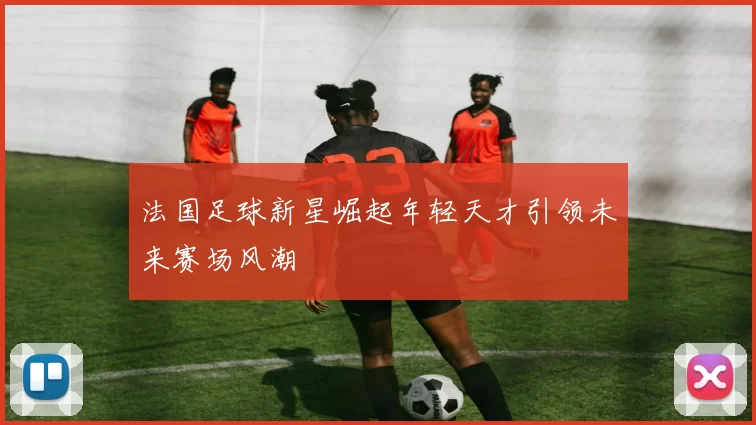法国足球新星崛起年轻天才引领未来赛场风潮