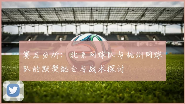 赛后分析：北京网球队与杭州网球队的默契配合与战术探讨