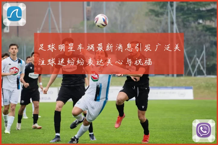 足球明星车祸最新消息引发广泛关注球迷纷纷表达关心与祝福