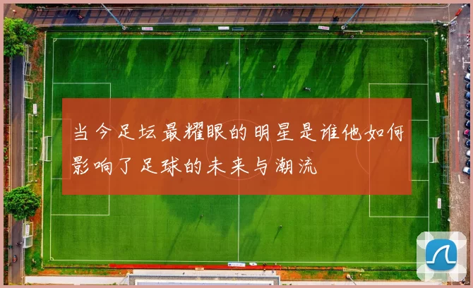 当今足坛最耀眼的明星是谁他如何影响了足球的未来与潮流