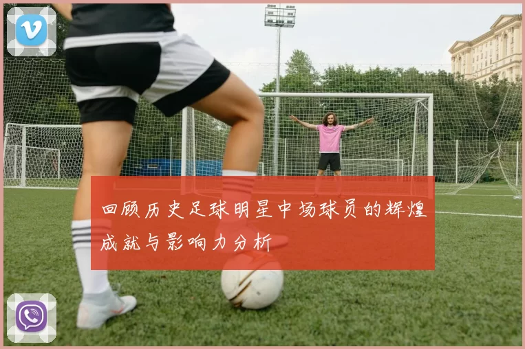 回顾历史足球明星中场球员的辉煌成就与影响力分析