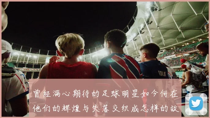 曾经满心期待的足球明星如今何在他们的辉煌与失落交织成怎样的故事