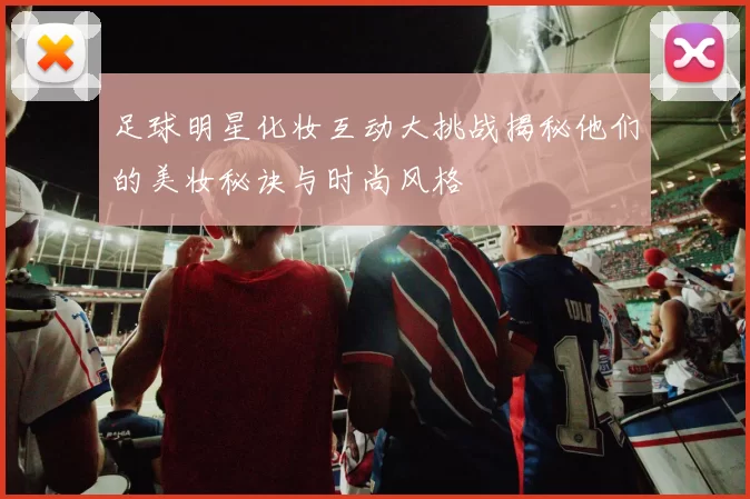 足球明星化妆互动大挑战揭秘他们的美妆秘诀与时尚风格