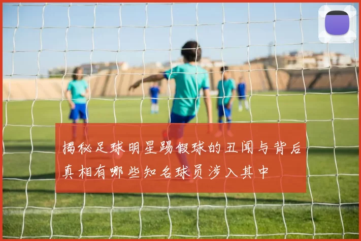 揭秘足球明星踢假球的丑闻与背后真相有哪些知名球员涉入其中