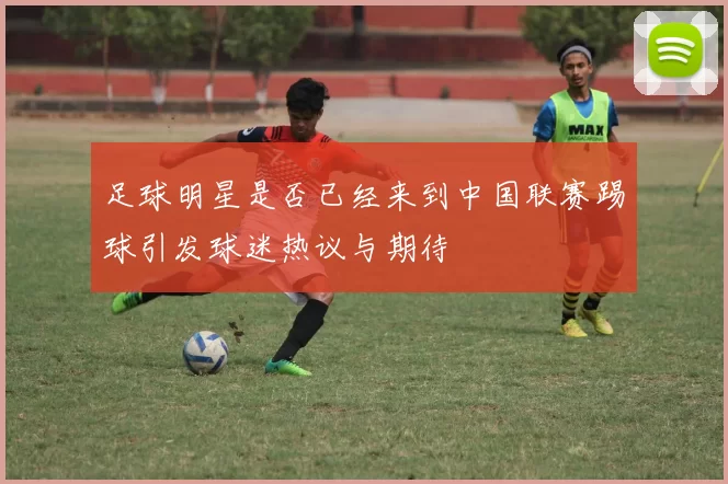 足球明星是否已经来到中国联赛踢球引发球迷热议与期待