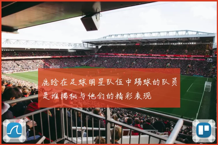 鹿晗在足球明星队伍中踢球的队员是谁揭秘与他们的精彩表现