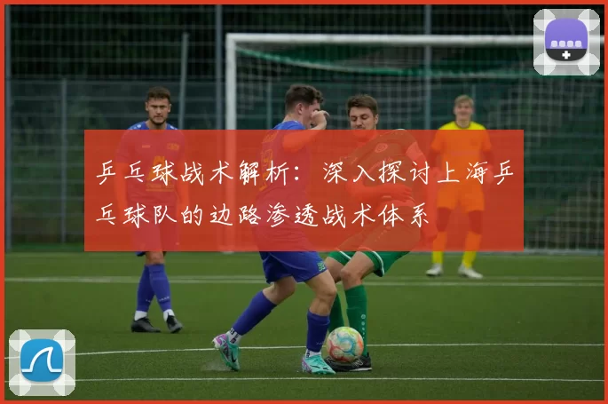 乒乓球战术解析：深入探讨上海乒乓球队的边路渗透战术体系