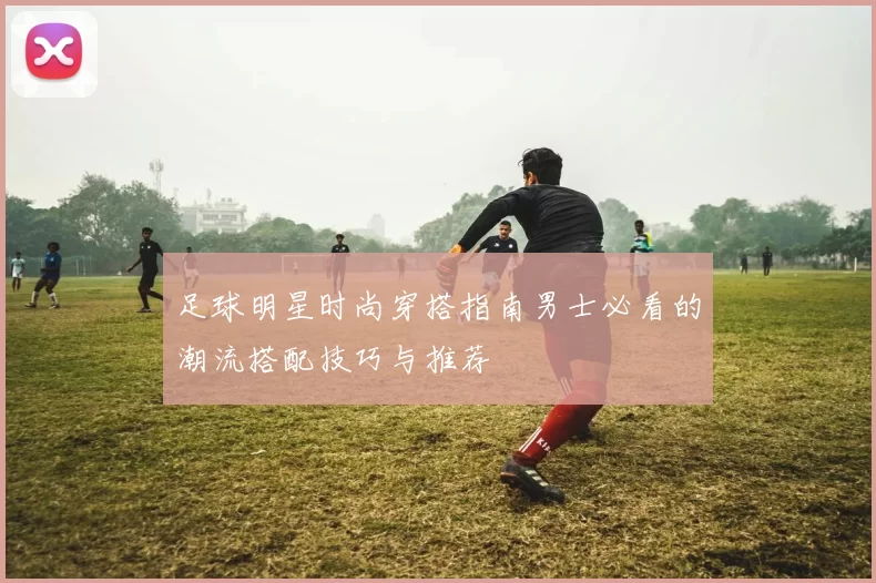 足球明星时尚穿搭指南男士必看的潮流搭配技巧与推荐