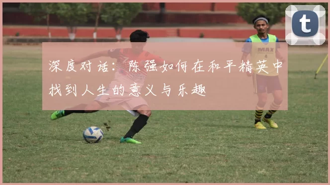 深度对话：陈强如何在和平精英中找到人生的意义与乐趣