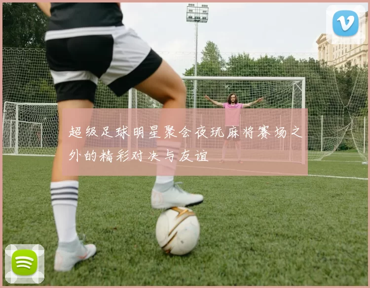 超级足球明星聚会夜玩麻将赛场之外的精彩对决与友谊