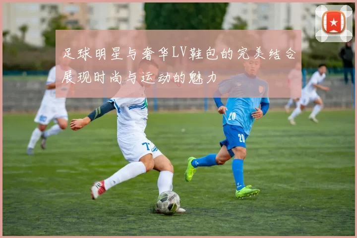 足球明星与奢华LV鞋包的完美结合展现时尚与运动的魅力