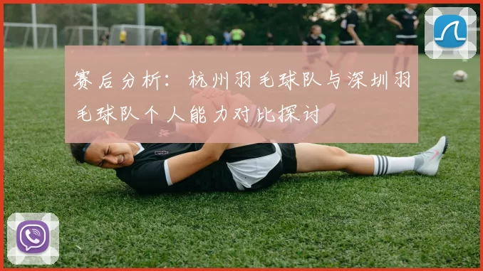赛后分析：杭州羽毛球队与深圳羽毛球队个人能力对比探讨