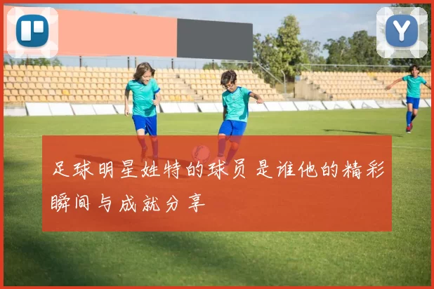 足球明星姓特的球员是谁他的精彩瞬间与成就分享